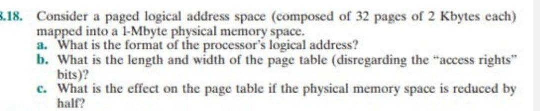 3.18. Consider a paged logical address space (composed of 32 pages of 2 Kbytes each)
mapped into a 1-Mbyte physical memory space.
a. What is the format of the processor's logical address?
b. What is the length and width of the page table (disregarding the "access rights"
bits)?
c. What is the effect on the page table if the physical memory space is reduced by
half?