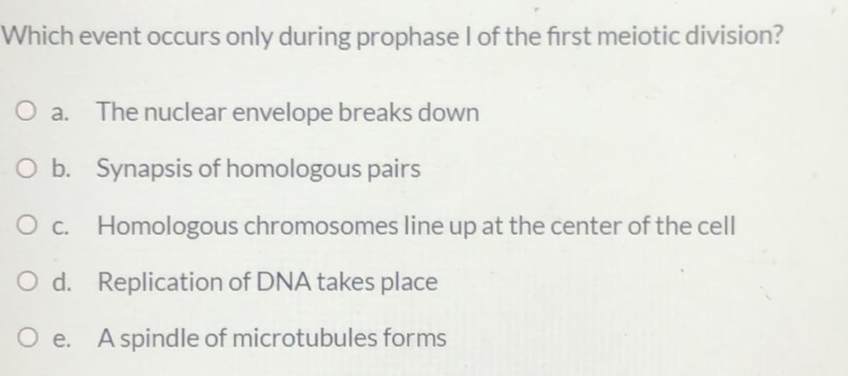Which event occurs only during prophase I of the first meiotic division?
O a. The nuclear envelope breaks down
O b. Synapsis of homologous pairs
O c. Homologous chromosomes line up at the center of the cell
O d. Replication of DNA takes place
O e. A spindle of microtubules forms
