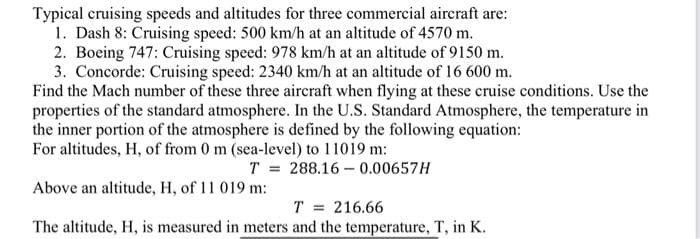 Typical cruising speeds and altitudes for three commercial aircraft are:
1. Dash 8: Cruising speed: 500 km/h at an altitude of 4570 m.
2. Boeing 747: Cruising speed: 978 km/h at an altitude of 9150 m.
3. Concorde: Cruising speed: 2340 km/h at an altitude of 16 600 m.
Find the Mach number of these three aircraft when flying at these cruise conditions. Use the
properties of the standard atmosphere. In the U.S. Standard Atmosphere, the temperature in
the inner portion of the atmosphere is defined by the following equation:
For altitudes, H, of from 0 m (sea-level) to 11019 m:
T = 288.16 – 0.00657H
Above an altitude, H, of 11 019 m:
T = 216.66
The altitude, H, is measured in meters and the temperature, T, in K.
