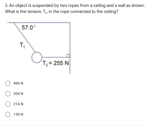 3. An object is suspended by two ropes from a ceiling and a wall as shown.
What is the tension, T, in the rope connected to the ceiling?
57.0°
T,
T,= 255 N
468 N
304 N
214 N
139 N
