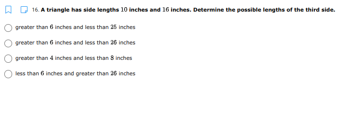 A D 16. A triangle has side lengths 10 inches and 16 inches. Determine the possible lengths of the third side.
greater than 6 inches and less than 25 inches
greater than 6 inches and less than 26 inches
greater than 4 inches and less than 8 inches
less than 6 inches and greater than 26 inches
