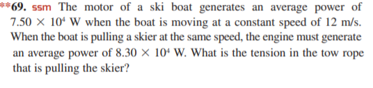 **69. ssm The motor of a ski boat generates an average power of
7.50 x 10ª W when the boat is moving at a constant speed of 12 m/s.
When the boat is pulling a skier at the same speed, the engine must generate
an average power of 8.30 × 10ª W. What is the tension in the tow rope
that is pulling the skier?
