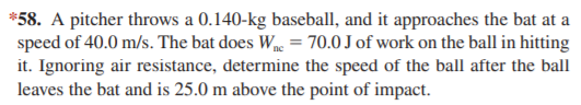 *58. A pitcher throws a 0.140-kg baseball, and it approaches the bat at a
speed of 40.0 m/s. The bat does W = 70.0 J of work on the ball in hitting
it. Ignoring air resistance, determine the speed of the ball after the ball
leaves the bat and is 25.0 m above the point of impact.
