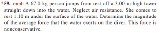 *59. mmh A 67.0-kg person jumps from rest off a 3.00-m-high tower
straight down into the water. Neglect air resistance. She comes to
rest 1.10 m under the surface of the water. Determine the magnitude
of the average force that the water exerts on the diver. This force is
nonconservative.
