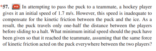 *57. D In attempting to pass the puck to a teammate, a hockey player
gives it an initial speed of 1.7 m/s. However, this speed is inadequate to
compensate for the kinetic friction between the puck and the ice. As a
result, the puck travels only one-half the distance between the players
before sliding to a halt. What minimum initial speed should the puck have
been given so that it reached the teammate, assuming that the same force
of kinetic friction acted on the puck everywhere between the two players?
