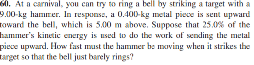 60. At a carnival, you can try to ring a bell by striking a target with a
9.00-kg hammer. In response, a 0.400-kg metal piece is sent upward
toward the bell, which is 5.00 m above. Suppose that 25.0% of the
hammer's kinetic energy is used to do the work of sending the metal
piece upward. How fast must the hammer be moving when it strikes the
target so that the bell just barely rings?
