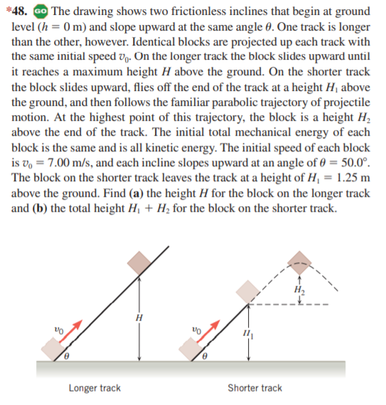 *48. GO The drawing shows two frictionless inclines that begin at ground
level (h = 0 m) and slope upward at the same angle 0. One track is longer
than the other, however. Identical blocks are projected up each track with
the same initial speed V9. On the longer track the block slides upward until
it reaches a maximum height H above the ground. On the shorter track
the block slides upward, flies off the end of the track at a height H, above
the ground, and then follows the familiar parabolic trajectory of projectile
motion. At the highest point of this trajectory, the block is a height H,
above the end of the track. The initial total mechanical energy of each
block is the same and is all kinetic energy. The initial speed of each block
is v, = 7.00 m/s, and each incline slopes upward at an angle of 0 = 50.0°.
The block on the shorter track leaves the track at a height of H, = 1.25 m
above the ground. Find (a) the height H for the block on the longer track
and (b) the total height Hj + H2 for the block on the shorter track.
H2
Longer track
Shorter track
