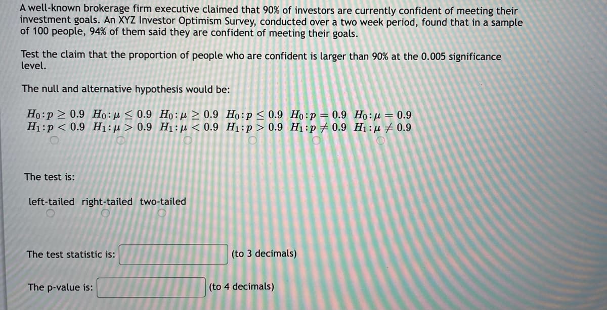 A well-known brokerage firm executive claimed that 90% of investors are currently confident of meeting their
investment goals. An XYZ Investor Optimism Survey, conducted over a two week period, found that in a sample
of 100 people, 94% of them said they are confident of meeting their goals.
Test the claim that the proportion of people who are confident is larger than 90% at the 0.005 significance
level.
The null and alternative hypothesis would be:
Họ:p > 0.9 Họ: fe < 0.9 Ho:µ > 0.9 Ho:p< 0.9 Họ:p=0.9 Họ: µ = 0.9
H1:p < 0.9 H1:H> 0.9 H1:µu < 0.9 H1:p > 0.9 H1:p # 0.9 H1:µ#0.9
The test is:
left-tailed right-tailed two-tailed
The test statistic is:
(to 3 decimals)
The p-value is:
(to 4 decimals)
