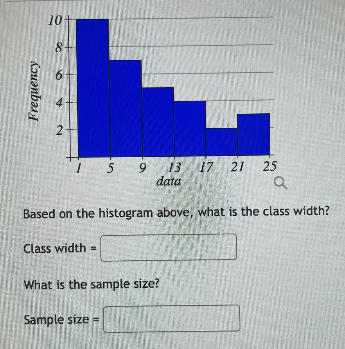 10+
8
4
1 5 9
13
data
17
21
25
Based on the histogram above, what is the class width?
Class width =
%3D
What is the sample size?
Sample size =
Frequency
2.
