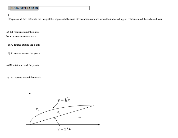 HOJA DE TRABAJO
. Express and then calculate the integral that represents the solid of revolution obtained when the indicated region rotates around the indicated axis.
a) R1 rotates around the x axis
b) R2 rotates around the x axis
c) R3 rotates around the x axis
d) R1 rotates around the y-axis
e) Rp rotates around the y axis
f) R3 rotates around the y axis
y = /x
R,
R.
R
y = x/4
