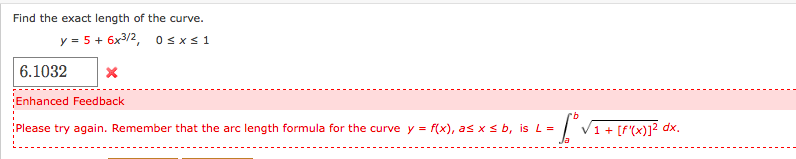 Find the exact length of the curve.
y = 5 + 6x3/2, 0 < x< 1
6.1032
Enhanced Feedback
Please try again. Remember that the arc length formula for the curve y = f(x), as x s b, is L =
['VI+ [f'x)]? dx.
