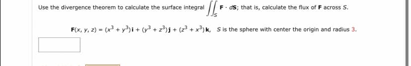 Use the divergence theorem to calculate the surface integral
F. ds; that is, calculate the flux of F across S.
Js
F(x, y, z) = (x³ + y3)i + (y³ + z?)j + (z3 + x³) k, S is the sphere with center the origin and radius 3.
