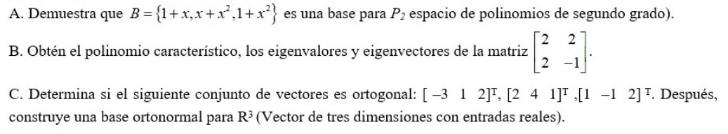 A. Demuestra que B={1+x,x+x,1+r}
es una base para P2 espacio de polinomios de segundo grado).
B. Obtén el polinomio característico, los eigenvalores y eigenvectores de la matriz
-1
C. Determina si el siguiente conjunto de vectores es ortogonal: [ -3 1 2]T, [2 4 1]T [1 -1 2]T. Después,
construye una base ortonormal para R3 (Vector de tres dimensiones con entradas reales).
