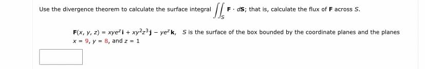 Use the divergence theorem to calculate the surface integral F. ds; that is, calculate the flux of F across S.
F(x, y, z) = xye i + xy2z3j – ye?k, S is the surface of the box bounded by the coordinate planes and the planes
x = 9, y = 8, and z = 1
