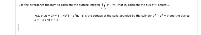 Use the divergence theorem to calculate the surface integral
F. dS; that is, calculate the flux of F across S.
F(x, y, z) = 3xy2i + xežj + z³k, Si the surface of the solid bounded by the cylinder y2 + z? = 9 and the planes
x = -3 and x = 1
