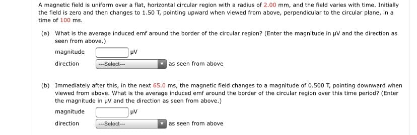 A magnetic field is uniform over a flat, horizontal circular region with a radius of 2.00 mm, and the field varies with time. Initially
the field is zero and then changes to 1.50 T, pointing upward when viewed from above, perpendicular to the circular plane, in a
time of 100 ms.
(a) What is the average induced emf around the border of the circular region? (Enter the magnitude in uV and the direction as
seen from above.)
magnitude
direction
---Select--
as seen from above
(b) Immediately after this, in the next 65.0 ms, the magnetic field changes to a magnitude of 0.500 T, pointing downward when
viewed from above. What is the average induced emf around the border of the circular region over this time period? (Enter
the magnitude in uv and the direction as seen from above.)
magnitude
direction
---Select--
as seen from above
