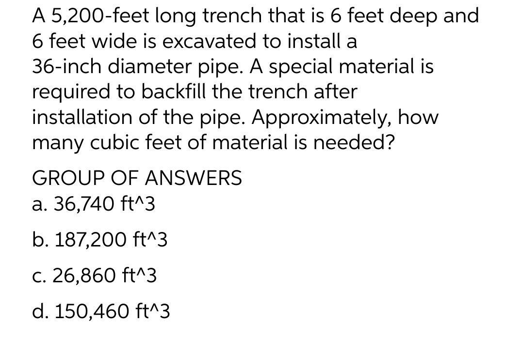 A 5,200-feet long trench that is 6 feet deep and
6 feet wide is excavated to install a
36-inch diameter pipe. A special material is
required to backfill the trench after
installation of the pipe. Approximately, how
many cubic feet of material is needed?
GROUP OF ANSWERS
a. 36,740 ft^3
b. 187,200 ft^3
c. 26,860 ft^3
d. 150,460 ft^3