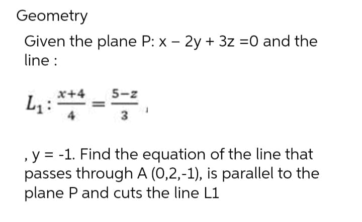Geometry
Given the plane P: x - 2y + 3z =0 and the
line :
L₁:
x+4
5-z
3
, y = -1. Find the equation of the line that
passes through A (0,2,-1), is parallel to the
plane P and cuts the line L1