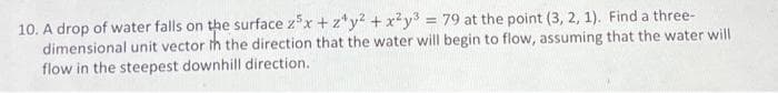 10. A drop of water falls on the surface z³x+z¹y² + x²y³ = 79 at the point (3, 2, 1). Find a three-
dimensional unit vector th the direction that the water will begin to flow, assuming that the water will
flow in the steepest downhill direction.