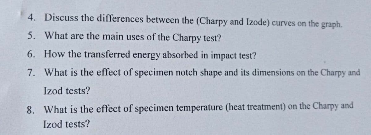 4. Discuss the differences between the (Charpy and Izode) curves on the graph.
5. What are the main uses of the Charpy test?
6. How the transferred energy absorbed in impact test?
7. What is the effect of specimen notch shape and its dimensions on the Charpy and
Izod tests?
8. What is the effect of specimen temperature (heat treatment) on the Charpy and
Izod tests?
