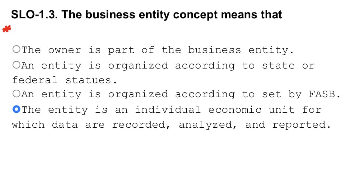 SLO-1.3. The business entity concept means that
OThe owner is part of the business entity.
OAn entity is organized according to state or
federal statues.
OAn entity is organized according to set by FASB.
The entity is an individual economic unit for
which data are recorded, analyzed, and reported.