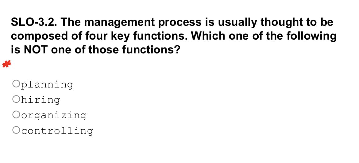 SLO-3.2. The management process is usually thought to be
composed of four key functions. Which one of the following
is NOT one of those functions?
Oplanning
Ohiring
Oorganizing
Ocontrolling