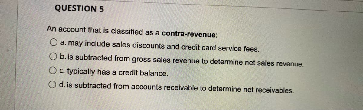 QUESTION 5
An account that is classified as a contra-revenue:
O a. may include sales discounts and credit card service fees.
O b. is subtracted from gross sales revenue to determine net sales revenue.
O c. typically has a credit balance.
O d. is subtracted from accounts receivable to determine net receivables.

