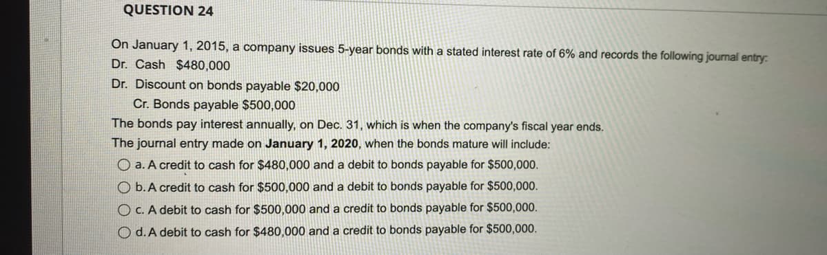 QUESTION 24
On January 1, 2015, a company issues 5-year bonds with a stated interest rate of 6% and records the following journal entry:
Dr. Cash $480,000
Dr. Discount on bonds payable $20,000
Cr. Bonds payable $500,000
The bonds pay interest annually, on Dec. 31, which is when the company's fiscal year ends.
The journal entry made on January 1, 2020, when the bonds mature will include:
O a. A credit to cash for $480,000 and a debit to bonds payable for $500,000.
O b. A credit to cash for $500,000 and a debit to bonds payable for $500,000.
OC. A debit to cash for $500,000 and a credit to bonds payable for $500,000.
Od. A debit to cash for $480,000 and a credit to bonds payable for $500,000.