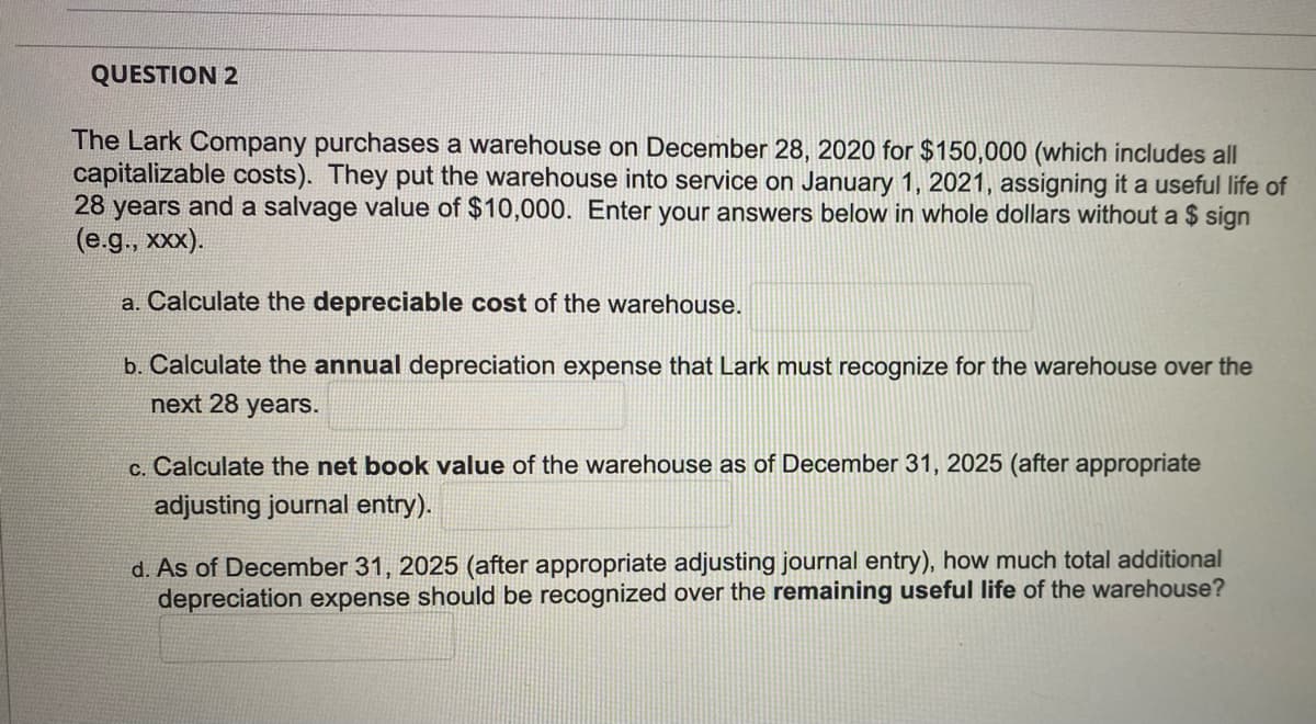 QUESTION 2
The Lark Company purchases a warehouse on December 28, 2020 for $150,000 (which includes all
capitalizable costs). They put the warehouse into service on January 1, 2021, assigning it a useful life of
28 years and a salvage value of $10,000. Enter your answers below in whole dollars without a $ sign
(e.., х).
a. Calculate the depreciable cost of the warehouse.
b. Calculate the annual depreciation expense that Lark must recognize for the warehouse over the
next 28 years.
c. Calculate the net book value of the warehouse as of December 31, 2025 (after appropriate
adjusting journal entry).
d. As of December 31, 2025 (after appropriate adjusting journal entry), how much total additional
depreciation expense should be recognized over the remaining useful life of the warehouse?
