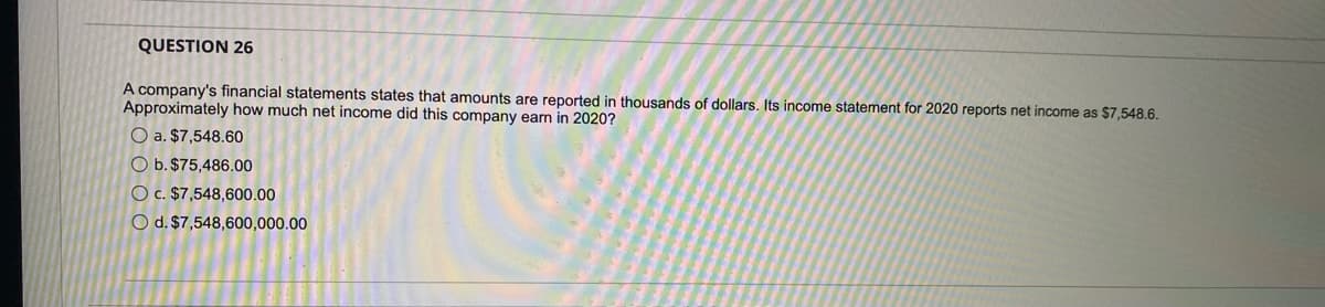 QUESTION 26
A company's financial statements states that amounts are reported in thousands of dollars. Its income statement for 2020 reports net income as $7,548.6.
Approximately how much net income did this company earn in 2020?
O a. $7,548.60
O b. $75,486.00
O c. $7,548,600.00
O d. $7,548,600,000.00
