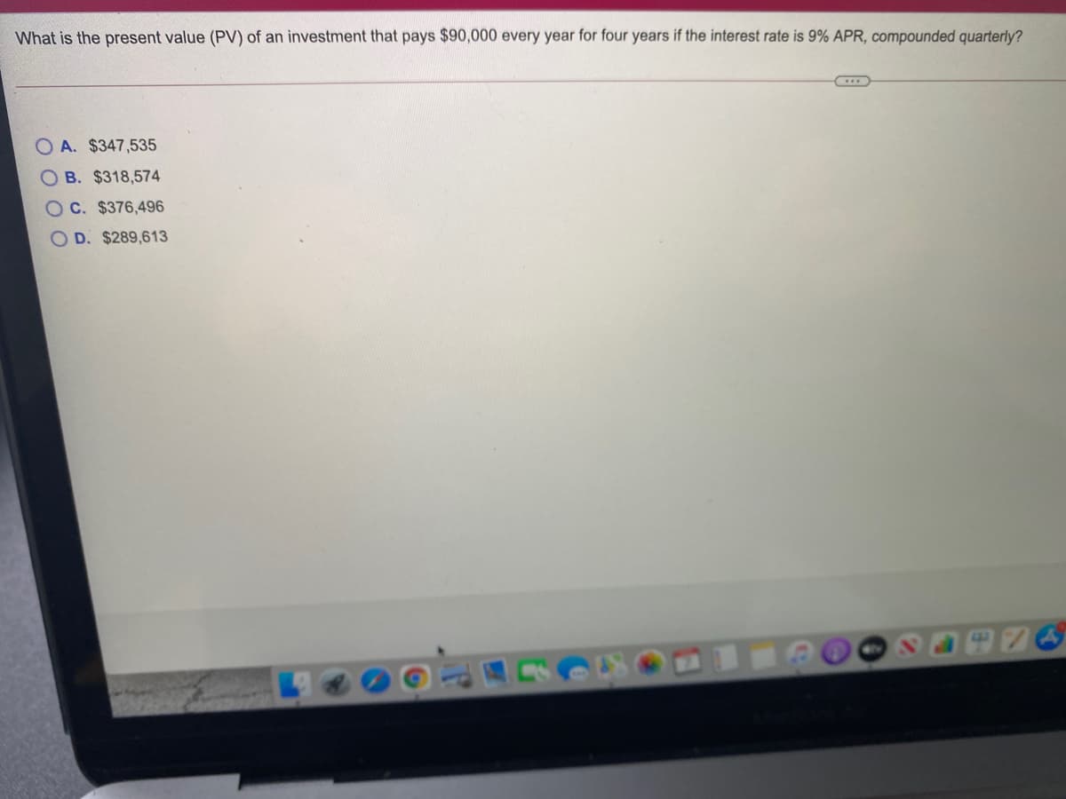 What is the present value (PV) of an investment that pays $90,000 every year for four years if the interest rate is 9% APR, compounded quarterly?
O A. $347,535
B. $318,574
OC. $376,496
O D. $289,613
