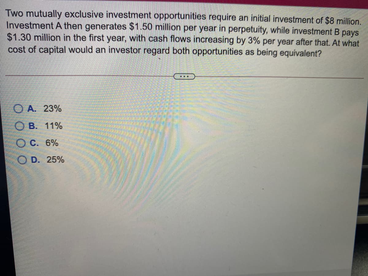 Two mutually exclusive investment opportunities require an initial investment of $8 million.
Investment A then generates $1.50 million per year in perpetuity, while investment B pays
$1.30 million in the first year, with cash flows increasing by 3% per year after that. At what
cost of capital would an investor regard both opportunities as being equivalent?
O A. 23%
О В. 11%
О с. 6%
O D. 25%
