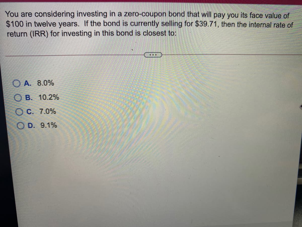 You are considering investing in a zero-coupon bond that will pay you its face value of
$100 in twelve years. If the bond is currently selling for $39.71, then the internal rate of
return (IRR) for investing in this bond is closest to:
O A. 8.0%
О В. 10.2%
Ос. 7.0%
O D. 9.1%
