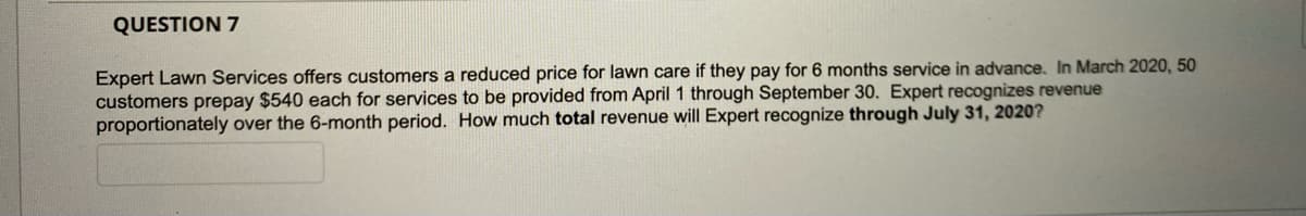 QUESTION 7
Expert Lawn Services offers customers a reduced price for lawn care if they pay for 6 months service in advance. In March 2020, 50
customers prepay $540 each for services to be provided from April 1 through September 30. Expert recognizes revenue
proportionately over the 6-month period. How much total revenue will Expert recognize through July 31, 2020?
