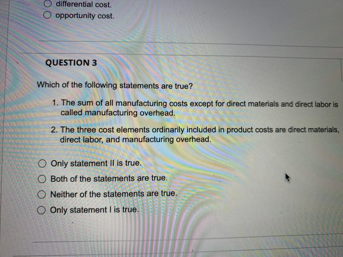 differential cost.
O opportunity cost.
QUESTION 3
Which of the following statements are true?
1. The sum of all manufacturing costs except for direct materials and direct labor is
called manufacturing overhead.
2. The three cost elements ordinarily included in product costs are direct materials,
direct labor, and manufacturing overhead.
Only statement II is true.
Both of the statements are true.
ONeither of the statements are true.
Only statement I is true.