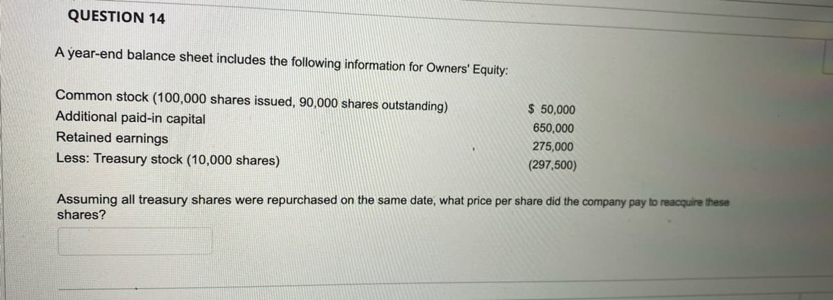 QUESTION 14
A year-end balance sheet includes the following information for Owners' Equity:
Common stock (100,000 shares issued, 90,000 shares outstanding)
$50,000
650,000
Additional paid-in capital
Retained earnings
275,000
Less: Treasury stock (10,000 shares)
(297,500)
Assuming all treasury shares were repurchased on the same date, what price per share did the company pay to reacquire these
shares?