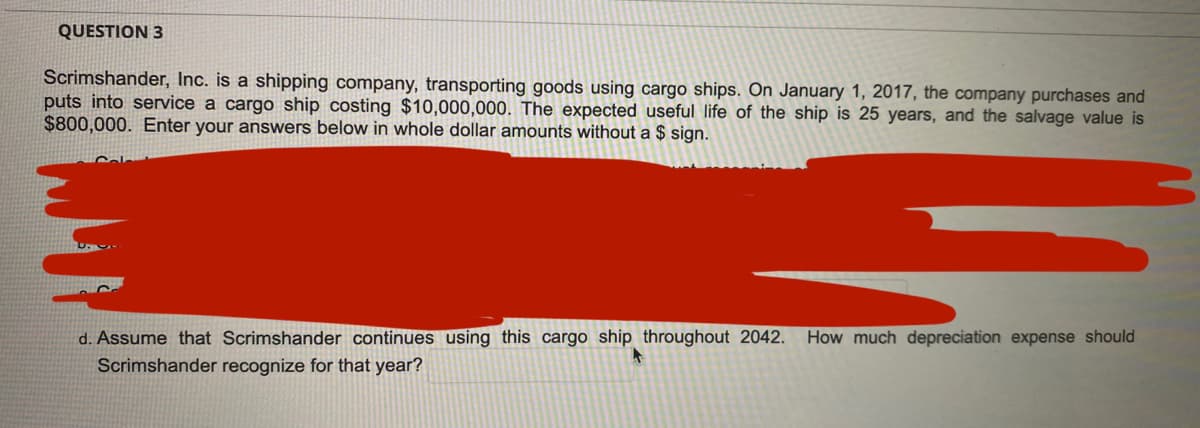 QUESTION 3
Scrimshander, Inc. is a shipping company, transporting goods using cargo ships. On January 1, 2017, the company purchases and
puts into service a cargo ship costing $10,000,000. The expected useful life of the ship is 25 years, and the salvage value is
$800,000. Enter your answers below in whole dollar amounts without a $ sign.
d. Assume that Scrimshander continues using this cargo ship throughout 2042.
How much depreciation expense should
Scrimshander recognize for that year?
