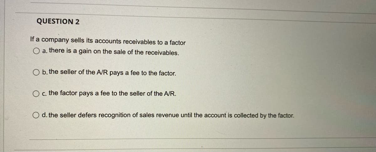 QUESTION 2
If a company sells its accounts receivables to a factor
O a. there is a gain on the sale of the receivables.
O b. the seller of the A/R pays a fee to the factor.
O c. the factor pays a fee to the seller of the A/R.
O d. the seller defers recognition of sales revenue until the account is collected by the factor.
