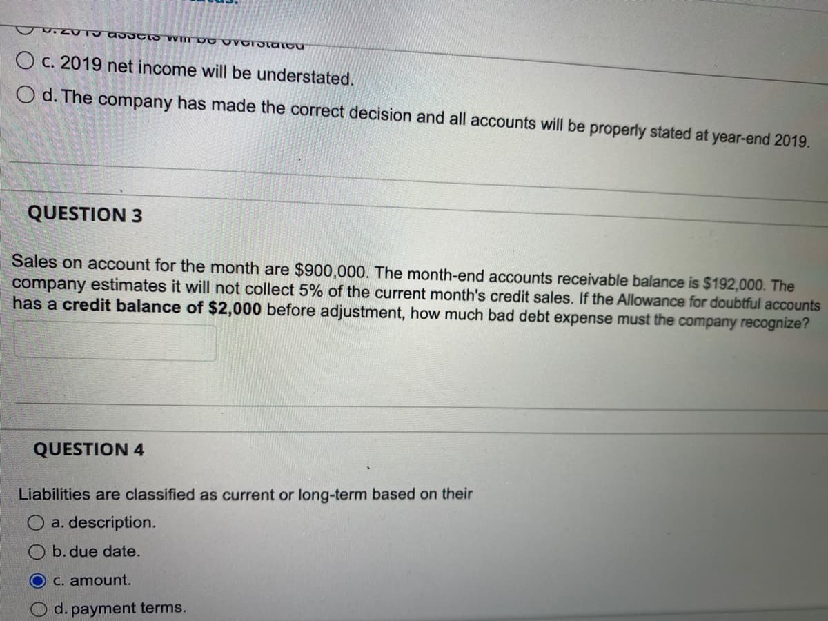 UU. LUTY ASSCs win be overstattu
Oc. 2019 net income will be understated.
Od. The company has made the correct decision and all accounts will be properly stated at year-end 2019.
QUESTION 3
Sales on account for the month are $900,000. The month-end accounts receivable balance is $192,000. The
company estimates it will not collect 5% of the current month's credit sales. If the Allowance for doubtful accounts
has a credit balance of $2,000 before adjustment, how much bad debt expense must the company recognize?
QUESTION 4
Liabilities are classified as current or long-term based on their
a. description.
b. due date.
c. amount.
d. payment terms.