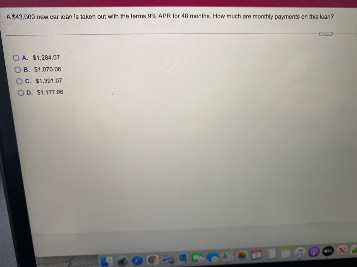A $43,000 new car loan is taken out with the terms 9% APR for 48 months. How much are monthly payments on this loan?
A. $1,284.07
O B. $1,070.06
OC. $1,391.07
O D. $1,177.06
tv
