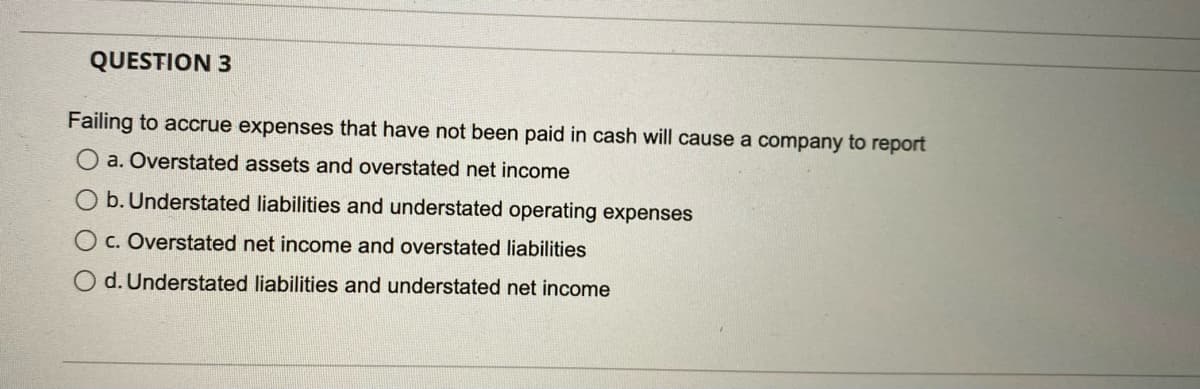 QUESTION 3
Failing to accrue expenses that have not been paid in cash will cause a company to report
O a. Overstated assets and overstated net income
b. Understated liabilities and understated operating expenses
O c. Overstated net income and overstated liabilities
d. Understated liabilities and understated net income
