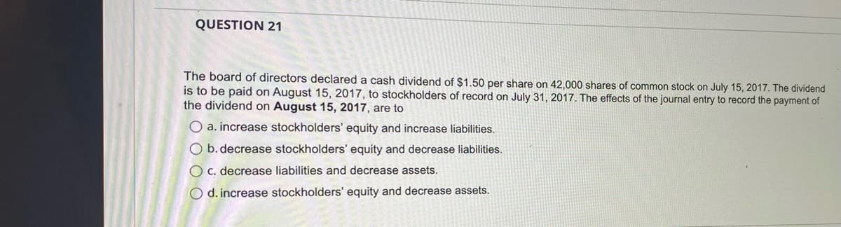 QUESTION 21
The board of directors declared a cash dividend of $1.50 per share on 42,000 shares of common stock on July 15, 2017. The dividend
is to be paid on August 15, 2017, to stockholders of record on July 31, 2017. The effects of the journal entry to record the payment of
the dividend on August 15, 2017, are to
O a. increase stockholders' equity and increase liabilities.
O b. decrease stockholders' equity and decrease liabilities.
O c. decrease liabilities and decrease assets.
O d. increase stockholders' equity and decrease assets.