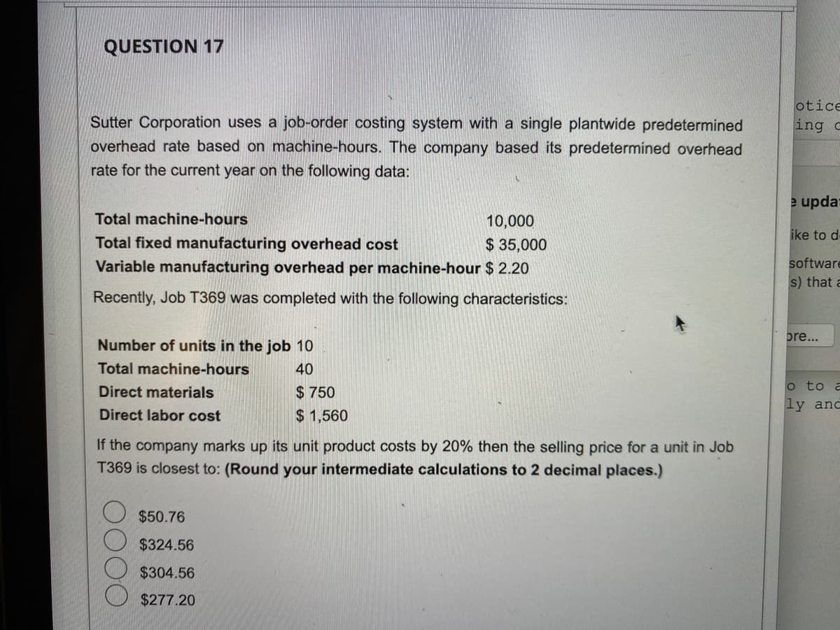 QUESTION 17
Sutter Corporation uses a job-order costing system with a single plantwide predetermined
overhead rate based on machine-hours. The company based its predetermined overhead
rate for the current year on the following data:
Total machine-hours
10,000
$ 35,000
Total fixed manufacturing overhead cost
Variable manufacturing overhead per machine-hour
$ 2.20
Recently, Job T369 was completed with the following characteristics:
Number of units in the job 10
Total machine-hours
40
Direct materials
Direct labor cost
$750
$1,560
If the company marks up its unit product costs by 20% then the selling price for a unit in Job
T369 is closest to: (Round your intermediate calculations to 2 decimal places.)
$50.76
$324.56
$304.56
$277.20
otice
ing c
e updat
ike to d-
software
s) that a
bre...
o to a
ly and