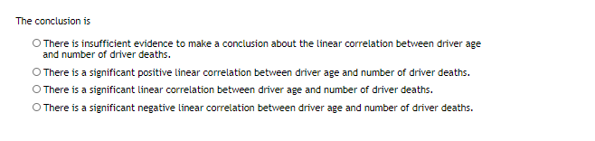 The conclusion is
O There is insufficient evidence to make a conclusion about the linear correlation between driver age
and number of driver deaths.
There is a significant positive linear correlation between driver age and number of driver deaths.
O There is a significant linear correlation between driver age and number of driver deaths.
O There is a significant negative linear correlation between driver age and number of driver deaths.
