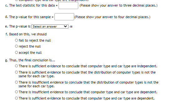 c. The test-statistic for this data =
(Please show your answer to three decimal places.)
d. The p-value for this sample =
(Please show your answer to four decimal places.)
e. The p-value is Select an answer
f. Based on this, we should
O fail to reject the null
Oreject the null
O accept the null
g. Thus, the final conclusion is...
O There is sufficient evidence to conclude that computer type and car type are independent.
O There is sufficient evidence to conclude that the distribution of computer types is not the
same for each car type.
There is insufficient evidence to conclude that the distribution of computer types is not the
same for each car type.
O There is insufficient evidence to conclude that computer type and car type are dependent.
O There is sufficient evidence to conclude that computer type and car type are dependent.
