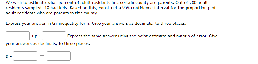 We wish to estimate what percent of adult residents in a certain county are parents. Out of 200 adult
residents sampled, 18 had kids. Based on this, construct a 95% confidence interval for the proportion p of
adult residents who are parents in this county.
Express your answer in tri-inequality form. Give your answers as decimals, to three places.
<p<
Express the same answer using the point estimate and margin of error. Give
your answers as decimals, to three places.
