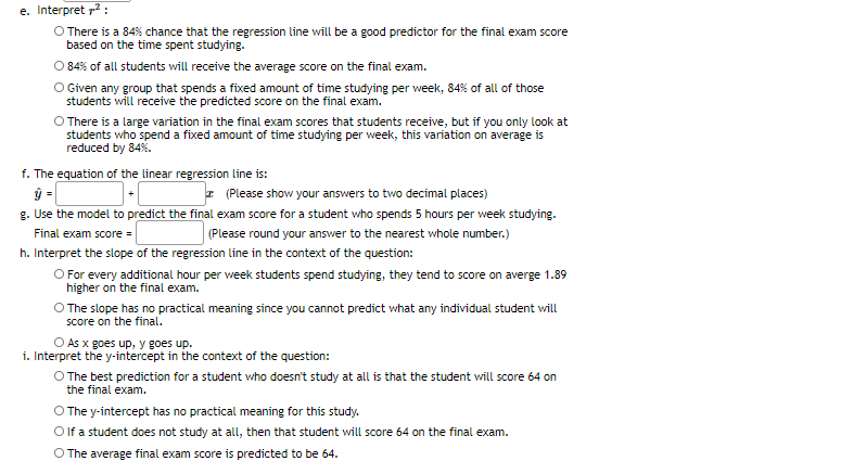 e. Interpret 72 :
O There is a 84% chance that the regression line will be a good predictor for the final exam score
based on the time spent studying.
O 84% of all students will receive the average score on the final exam.
O Given any group that spends a fixed amount of time studying per week, 84% of all of those
students will receive the predicted score on the final exam.
O There is a large variation in the final exam scores that students receive, but if you only look at
students who spend a fixed amount of time studying per week, this variation on average is
reduced by 84%.
f. The equation of the linear regression line is:
ŷ =
g. Use the model to predict the final exam score for a student who spends 5 hours per week studying.
I (Please show your answers to two decimal places)
| (Please round your answer to the nearest whole number.)
Final exam score =
h. Interpret the slope of the regression line in the context of the question:
O For every additional hour per week students spend studying, they tend to score on averge 1.89
higher on the final exam.
O The slope has no practical meaning since you cannot predict what any individual student will
score on the final.
O As x goes up, y goes up.
i. Interpret the y-intercept in the context of the question:
O The best prediction for a student who doesn't study at all is that the student will score 64 on
the final exam.
O The y-intercept has no practical meaning for this study.
O lf a student does not study at all, then that student will score 64 on the final exam.
O The average final exam score is predicted to be 64.
