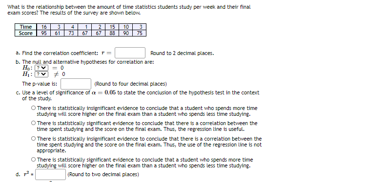 What is the relationship between the amount of time statistics students study per week and their final
exam scores? The results of the survey are shown below.
Time
Score
3
4
73
16
2
15
10
3
95
61
67
67
88
90
75
a. Find the correlation coefficient: r =
b. The null and alternative hypotheses for correlation are:
Hg: ?v = 0
H: ?v + 0
Round to 2 decimal places.
The p-value is:
(Round to four decimal places)
c. Use a level of significance of a = 0.05 to state the conclusion of the hypothesis test in the context
of the study.
O There is statistically insignificant evidence to conclude that a student who spends more time
studying will score higher on the final exam than a student who spends less time studying.
O There is statistically significant evidence to conclude that there is a correlation between the
time spent studying and the score on the final exam. Thus, the regression line is useful.
O There is statistically insignificant evidence to conclude that there is a correlation between the
time spent studying and the score on the final exam. Thus, the use of the regression line is not
appropriate.
O There is statistically significant evidence to conclude that a student who spends more time
studying will score higher on the final exam than a student who spends less time studying.
d. r2 =
(Round to two decimal places)
