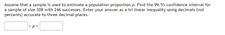 Assume that a sample is used to estimate a population proportion p. Find the 99.5% confidence interval for
a sample of size 308 with 246 successes. Enter your answer as a tri-linear inequality using decimals (not
percents) accurate to three decimal places.
<p<
