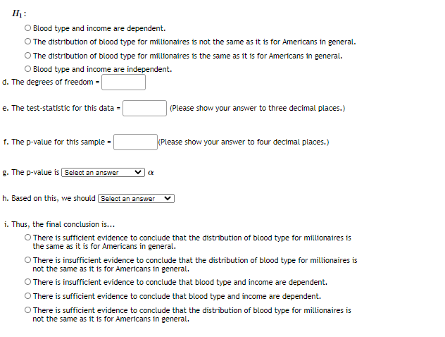 Hj:
O Blood type and income are dependent.
O The distribution of blood type for millionaires is not the same as it is for Americans in general.
O The distribution of blood type for millionaires is the same as it is for Americans in general.
O Blood type and income are independent.
d. The degrees of freedom =
e. The test-statistic for this data =
(Please show your answer to three decimal places.)
f. The p-value for this sample =
(Please show your answer to four decimal places.)
g. The p-value is Select an answer
h. Based on this, we should Select an answer
i. Thus, the final conclusion is...
O There is sufficient evidence to conclude that the distribution of blood type for millionaires is
the same as it is for Americans in general.
O There is insufficient evidence to conclude that the distribution of blood type for millionaires is
not the same as it is for Americans in general.
O There is insufficient evidence to conclude that blood type and income are dependent.
O There is sufficient evidence to conclude that blood type and income are dependent.
O There is sufficient evidence to conclude that the distribution of blood type for millionaires is
not the same as it is for Americans in general.
